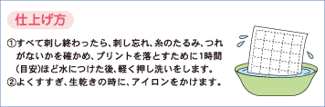 仕上げ方　1.すべて刺し終わったら、刺し忘れ、糸のたるみ、つれがないかを確かめ、プリントを落とすために1時間（目安）ほど水につけた後、軽く押し洗いをします。2.よくすすぎ、生乾きの時に、アイロンをかけます。